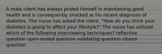 A male client has always prided himself in maintaining good health and is consequently shocked at his recent diagnosis of diabetes. The nurse has asked the client, "How do you think your diabetes is going to affect your lifestyle?" The nurse has utilized which of the following interviewing techniques? reflective question open-ended question validating question closed question