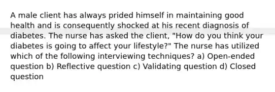 A male client has always prided himself in maintaining good health and is consequently shocked at his recent diagnosis of diabetes. The nurse has asked the client, "How do you think your diabetes is going to affect your lifestyle?" The nurse has utilized which of the following interviewing techniques? a) Open-ended question b) Reflective question c) Validating question d) Closed question