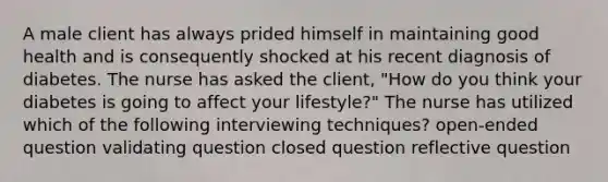 A male client has always prided himself in maintaining good health and is consequently shocked at his recent diagnosis of diabetes. The nurse has asked the client, "How do you think your diabetes is going to affect your lifestyle?" The nurse has utilized which of the following interviewing techniques? open-ended question validating question closed question reflective question