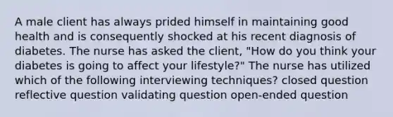A male client has always prided himself in maintaining good health and is consequently shocked at his recent diagnosis of diabetes. The nurse has asked the client, "How do you think your diabetes is going to affect your lifestyle?" The nurse has utilized which of the following interviewing techniques? closed question reflective question validating question open-ended question