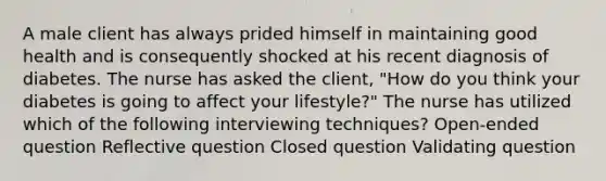 A male client has always prided himself in maintaining good health and is consequently shocked at his recent diagnosis of diabetes. The nurse has asked the client, "How do you think your diabetes is going to affect your lifestyle?" The nurse has utilized which of the following interviewing techniques? Open-ended question Reflective question Closed question Validating question