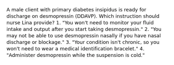 A male client with primary diabetes insipidus is ready for discharge on desmopressin (DDAVP). Which instruction should nurse Lina provide? 1. "You won't need to monitor your fluid intake and output after you start taking desmopressin." 2. "You may not be able to use desmopressin nasally if you have nasal discharge or blockage." 3. "Your condition isn't chronic, so you won't need to wear a medical identification bracelet." 4. "Administer desmopressin while the suspension is cold."