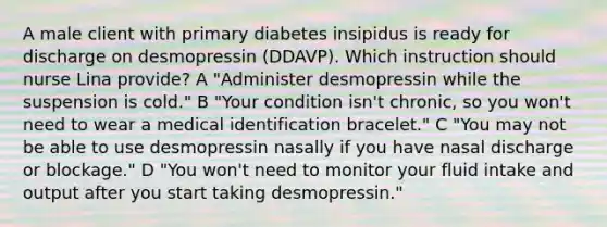 A male client with primary diabetes insipidus is ready for discharge on desmopressin (DDAVP). Which instruction should nurse Lina provide? A "Administer desmopressin while the suspension is cold." B "Your condition isn't chronic, so you won't need to wear a medical identification bracelet." C "You may not be able to use desmopressin nasally if you have nasal discharge or blockage." D "You won't need to monitor your fluid intake and output after you start taking desmopressin."