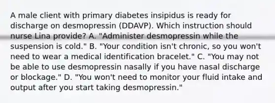 A male client with primary diabetes insipidus is ready for discharge on desmopressin (DDAVP). Which instruction should nurse Lina provide? A. "Administer desmopressin while the suspension is cold." B. "Your condition isn't chronic, so you won't need to wear a medical identification bracelet." C. "You may not be able to use desmopressin nasally if you have nasal discharge or blockage." D. "You won't need to monitor your fluid intake and output after you start taking desmopressin."