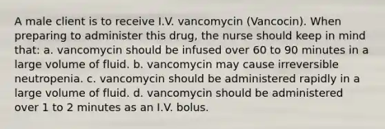 A male client is to receive I.V. vancomycin (Vancocin). When preparing to administer this drug, the nurse should keep in mind that: a. vancomycin should be infused over 60 to 90 minutes in a large volume of fluid. b. vancomycin may cause irreversible neutropenia. c. vancomycin should be administered rapidly in a large volume of fluid. d. vancomycin should be administered over 1 to 2 minutes as an I.V. bolus.