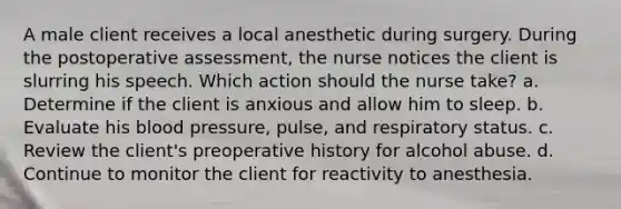 A male client receives a local anesthetic during surgery. During the postoperative assessment, the nurse notices the client is slurring his speech. Which action should the nurse take? a. Determine if the client is anxious and allow him to sleep. b. Evaluate his blood pressure, pulse, and respiratory status. c. Review the client's preoperative history for alcohol abuse. d. Continue to monitor the client for reactivity to anesthesia.