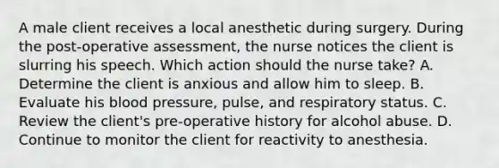 A male client receives a local anesthetic during surgery. During the post-operative assessment, the nurse notices the client is slurring his speech. Which action should the nurse take? A. Determine the client is anxious and allow him to sleep. B. Evaluate his blood pressure, pulse, and respiratory status. C. Review the client's pre-operative history for alcohol abuse. D. Continue to monitor the client for reactivity to anesthesia.