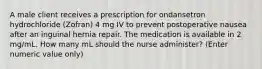 A male client receives a prescription for ondansetron hydrochloride (Zofran) 4 mg IV to prevent postoperative nausea after an inguinal hernia repair. The medication is available in 2 mg/mL. How many mL should the nurse administer? (Enter numeric value only)