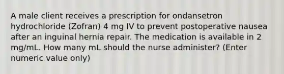 A male client receives a prescription for ondansetron hydrochloride (Zofran) 4 mg IV to prevent postoperative nausea after an inguinal hernia repair. The medication is available in 2 mg/mL. How many mL should the nurse administer? (Enter numeric value only)