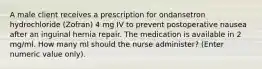 A male client receives a prescription for ondansetron hydrochloride (Zofran) 4 mg IV to prevent postoperative nausea after an inguinal hernia repair. The medication is available in 2 mg/ml. How many ml should the nurse administer? (Enter numeric value only).