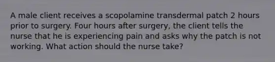 A male client receives a scopolamine transdermal patch 2 hours prior to surgery. Four hours after surgery, the client tells the nurse that he is experiencing pain and asks why the patch is not working. What action should the nurse take?