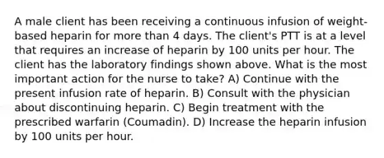 A male client has been receiving a continuous infusion of weight-based heparin for more than 4 days. The client's PTT is at a level that requires an increase of heparin by 100 units per hour. The client has the laboratory findings shown above. What is the most important action for the nurse to take? A) Continue with the present infusion rate of heparin. B) Consult with the physician about discontinuing heparin. C) Begin treatment with the prescribed warfarin (Coumadin). D) Increase the heparin infusion by 100 units per hour.