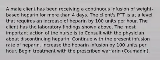 A male client has been receiving a continuous infusion of weight-based heparin for more than 4 days. The client's PTT is at a level that requires an increase of heparin by 100 units per hour. The client has the laboratory findings shown above. The most important action of the nurse is to Consult with the physician about discontinuing heparin. Continue with the present infusion rate of heparin. Increase the heparin infusion by 100 units per hour. Begin treatment with the prescribed warfarin (Coumadin).