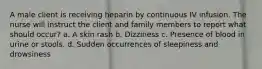 A male client is receiving heparin by continuous IV infusion. The nurse will instruct the client and family members to report what should occur? a. A skin rash b. Dizziness c. Presence of blood in urine or stools. d. Sudden occurrences of sleepiness and drowsiness