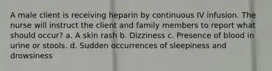 A male client is receiving heparin by continuous IV infusion. The nurse will instruct the client and family members to report what should occur? a. A skin rash b. Dizziness c. Presence of blood in urine or stools. d. Sudden occurrences of sleepiness and drowsiness