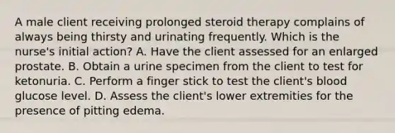 A male client receiving prolonged steroid therapy complains of always being thirsty and urinating frequently. Which is the nurse's initial action? A. Have the client assessed for an enlarged prostate. B. Obtain a urine specimen from the client to test for ketonuria. C. Perform a finger stick to test the client's blood glucose level. D. Assess the client's lower extremities for the presence of pitting edema.