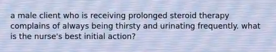 a male client who is receiving prolonged steroid therapy complains of always being thirsty and urinating frequently. what is the nurse's best initial action?