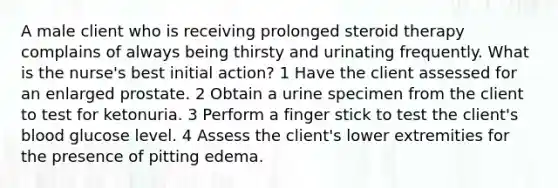 A male client who is receiving prolonged steroid therapy complains of always being thirsty and urinating frequently. What is the nurse's best initial action? 1 Have the client assessed for an enlarged prostate. 2 Obtain a urine specimen from the client to test for ketonuria. 3 Perform a finger stick to test the client's blood glucose level. 4 Assess the client's lower extremities for the presence of pitting edema.