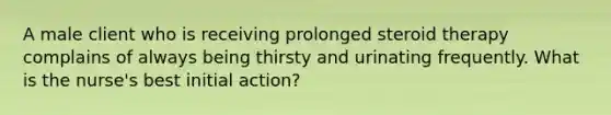 A male client who is receiving prolonged steroid therapy complains of always being thirsty and urinating frequently. What is the nurse's best initial action?