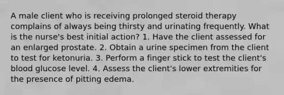 A male client who is receiving prolonged steroid therapy complains of always being thirsty and urinating frequently. What is the nurse's best initial action? 1. Have the client assessed for an enlarged prostate. 2. Obtain a urine specimen from the client to test for ketonuria. 3. Perform a finger stick to test the client's blood glucose level. 4. Assess the client's lower extremities for the presence of pitting edema.