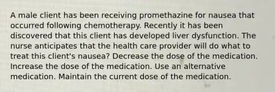 A male client has been receiving promethazine for nausea that occurred following chemotherapy. Recently it has been discovered that this client has developed liver dysfunction. The nurse anticipates that the health care provider will do what to treat this client's nausea? Decrease the dose of the medication. Increase the dose of the medication. Use an alternative medication. Maintain the current dose of the medication.