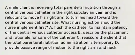 A male client is receiving total parenteral nutrition through a central venous catheter in the right subclavian vein and is reluctant to move his right arm to turn his head toward the central venous catheter site. What nursing action should the nurse implement first? A. flush the catheter to maintain patency of the central venous catheter access B. describe the placement and rationale for care of the catheter C. reassure the client that the total parenteral nutrition administration is temporary D. provide passive range of motion to the right arm and neck