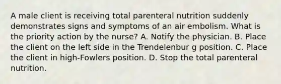 A male client is receiving total parenteral nutrition suddenly demonstrates signs and symptoms of an air embolism. What is the priority action by the nurse? A. Notify the physician. B. Place the client on the left side in the Trendelenbur g position. C. Place the client in high-Fowlers position. D. Stop the total parenteral nutrition.