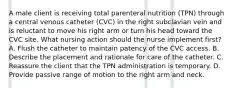 A male client is receiving total parenteral nutrition (TPN) through a central venous catheter (CVC) in the right subclavian vein and is reluctant to move his right arm or turn his head toward the CVC site. What nursing action should the nurse implement first? A. Flush the catheter to maintain patency of the CVC access. B. Describe the placement and rationale for care of the catheter. C. Reassure the client that the TPN administration is temporary. D. Provide passive range of motion to the right arm and neck.