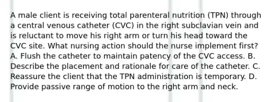 A male client is receiving total parenteral nutrition (TPN) through a central venous catheter (CVC) in the right subclavian vein and is reluctant to move his right arm or turn his head toward the CVC site. What nursing action should the nurse implement first? A. Flush the catheter to maintain patency of the CVC access. B. Describe the placement and rationale for care of the catheter. C. Reassure the client that the TPN administration is temporary. D. Provide passive range of motion to the right arm and neck.