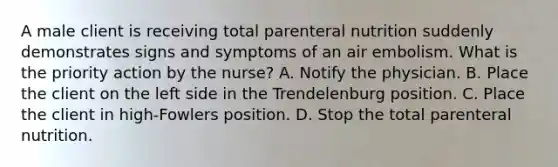 A male client is receiving total parenteral nutrition suddenly demonstrates signs and symptoms of an air embolism. What is the priority action by the nurse? A. Notify the physician. B. Place the client on the left side in the Trendelenburg position. C. Place the client in high-Fowlers position. D. Stop the total parenteral nutrition.