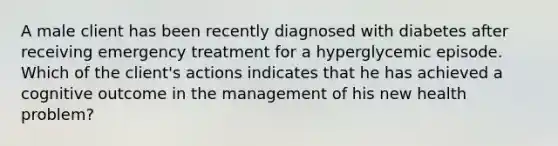 A male client has been recently diagnosed with diabetes after receiving emergency treatment for a hyperglycemic episode. Which of the client's actions indicates that he has achieved a cognitive outcome in the management of his new health problem?