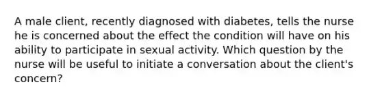 A male client, recently diagnosed with diabetes, tells the nurse he is concerned about the effect the condition will have on his ability to participate in sexual activity. Which question by the nurse will be useful to initiate a conversation about the client's concern?