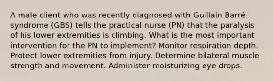 A male client who was recently diagnosed with Guillain-Barré syndrome (GBS) tells the practical nurse (PN) that the paralysis of his lower extremities is climbing. What is the most important intervention for the PN to implement? Monitor respiration depth. Protect lower extremities from injury. Determine bilateral muscle strength and movement. Administer moisturizing eye drops.