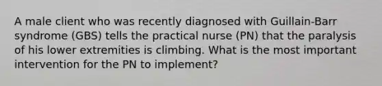 A male client who was recently diagnosed with Guillain-Barr syndrome (GBS) tells the practical nurse (PN) that the paralysis of his lower extremities is climbing. What is the most important intervention for the PN to implement?