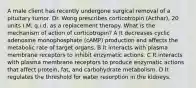 A male client has recently undergone surgical removal of a pituitary tumor. Dr. Wong prescribes corticotropin (Acthar), 20 units I.M. q.i.d. as a replacement therapy. What is the mechanism of action of corticotropin? A It decreases cyclic adenosine monophosphate (cAMP) production and affects the metabolic rate of target organs. B It interacts with plasma membrane receptors to inhibit enzymatic actions. C It interacts with plasma membrane receptors to produce enzymatic actions that affect protein, fat, and carbohydrate metabolism. D It regulates the threshold for water resorption in the kidneys.