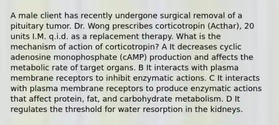 A male client has recently undergone surgical removal of a pituitary tumor. Dr. Wong prescribes corticotropin (Acthar), 20 units I.M. q.i.d. as a replacement therapy. What is the mechanism of action of corticotropin? A It decreases cyclic adenosine monophosphate (cAMP) production and affects the metabolic rate of target organs. B It interacts with plasma membrane receptors to inhibit enzymatic actions. C It interacts with plasma membrane receptors to produce enzymatic actions that affect protein, fat, and carbohydrate metabolism. D It regulates the threshold for water resorption in the kidneys.