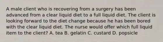 A male client who is recovering from a surgery has been advanced from a clear liquid diet to a full liquid diet. The client is looking forward to the diet change because he has been bored with the clear liquid diet. The nurse would offer which full liquid item to the client? A. tea B. gelatin C. custard D. popsicle