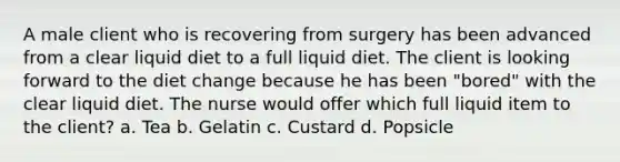 A male client who is recovering from surgery has been advanced from a clear liquid diet to a full liquid diet. The client is looking forward to the diet change because he has been "bored" with the clear liquid diet. The nurse would offer which full liquid item to the client? a. Tea b. Gelatin c. Custard d. Popsicle