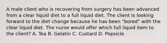 A male client who is recovering from surgery has been advanced from a clear liquid diet to a full liquid diet. The client is looking forward to the diet change because he has been "bored" with the clear liquid diet. The nurse would offer which full liquid item to the client? A. Tea B. Gelatin C. Custard D. Popsicle