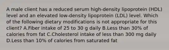 A male client has a reduced serum high-density lipoprotein (HDL) level and an elevated low-density lipoprotein (LDL) level. Which of the following dietary modifications is not appropriate for this client? A.Fiber intake of 25 to 30 g daily B.Less than 30% of calories from fat C.Cholesterol intake of less than 300 mg daily D.Less than 10% of calories from saturated fat