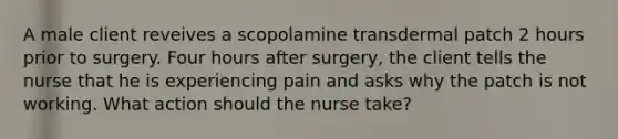 A male client reveives a scopolamine transdermal patch 2 hours prior to surgery. Four hours after surgery, the client tells the nurse that he is experiencing pain and asks why the patch is not working. What action should the nurse take?