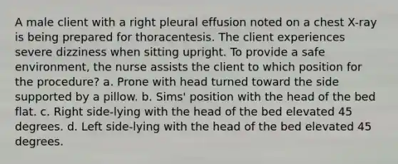 A male client with a right pleural effusion noted on a chest X-ray is being prepared for thoracentesis. The client experiences severe dizziness when sitting upright. To provide a safe environment, the nurse assists the client to which position for the procedure? a. Prone with head turned toward the side supported by a pillow. b. Sims' position with the head of the bed flat. c. Right side-lying with the head of the bed elevated 45 degrees. d. Left side-lying with the head of the bed elevated 45 degrees.