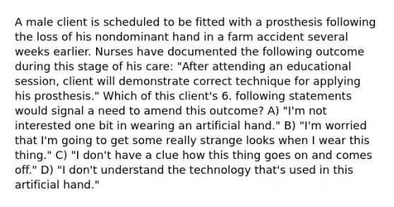 A male client is scheduled to be fitted with a prosthesis following the loss of his nondominant hand in a farm accident several weeks earlier. Nurses have documented the following outcome during this stage of his care: "After attending an educational session, client will demonstrate correct technique for applying his prosthesis." Which of this client's 6. following statements would signal a need to amend this outcome? A) "I'm not interested one bit in wearing an artificial hand." B) "I'm worried that I'm going to get some really strange looks when I wear this thing." C) "I don't have a clue how this thing goes on and comes off." D) "I don't understand the technology that's used in this artificial hand."