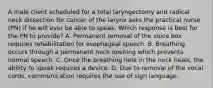 A male client scheduled for a total laryngectomy and radical neck dissection for cancer of the larynx asks the practical nurse (PN) if he will ever be able to speak. Which response is best for the PN to provide? A. Permanent removal of the voice box requires rehabilitation for esophageal speech. B. Breathing occurs through a permanent neck opening which prevents normal speech. C. Once the breathing hole in the neck heals, the ability to speak requires a device. D. Due to removal of the vocal cords, communication requires the use of sign language.