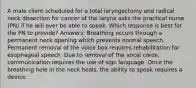 A male client scheduled for a total laryngectomy and radical neck dissection for cancer of the larynx asks the practical nurse (PN) if he will ever be able to speak. Which response is best for the PN to provide? Answers: Breathing occurs through a permanent neck opening which prevents normal speech. Permanent removal of the voice box requires rehabilitation for esophageal speech. Due to removal of the vocal cords, communication requires the use of sign language. Once the breathing hole in the neck heals, the ability to speak requires a device.