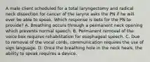 A male client scheduled for a total laryngectomy and radical neck dissection for cancer of the larynx asks the PN if he will ever be able to speak. Which response is bets for the PN to provide? A. Breathing occurs through a permanent neck opening which prevents normal speech. B. Permanent removal of the voice box requires rehabilitation for esophageal speech. C. Due to removal of the vocal cords, communication requires the use of sign language. D. Once the breathing hole in the neck heals, the ability to speak requires a device.