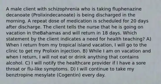 A male client with schizophrenia who is taking fluphenazine decanoate (Prolixindecanoate) is being discharged in the morning. A repeat dose of medication is scheduled for 20 days after discharge. The client tells the nurse that he is going on vacation in theBahamas and will return in 18 days. Which statement by the client indicates a need for health teaching? A) When I return from my tropical island vacation, I will go to the clinic to get my Prolixin injection. B) While I am on vacation and when I return, I will not eat or drink anything that contains alcohol. C) I will notify the healthcare provider if I have a sore throat or flu-like symptoms. D) I will continue to take my benztropine mesylate (Cogentin) every day.