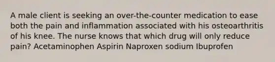 A male client is seeking an over-the-counter medication to ease both the pain and inflammation associated with his osteoarthritis of his knee. The nurse knows that which drug will only reduce pain? Acetaminophen Aspirin Naproxen sodium Ibuprofen