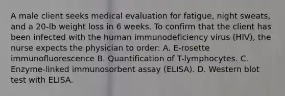 A male client seeks medical evaluation for fatigue, night sweats, and a 20-lb weight loss in 6 weeks. To confirm that the client has been infected with the human immunodeficiency virus (HIV), the nurse expects the physician to order: A. E-rosette immunofluorescence B. Quantification of T-lymphocytes. C. Enzyme-linked immunosorbent assay (ELISA). D. Western blot test with ELISA.