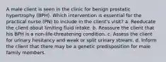 A male client is seen in the clinic for benign prostatic hypertrophy (BPH). Which intervention is essential for the practical nurse (PN) to include in the client's visit? a. Reeducate the client about limiting fluid intake. b. Reassure the client that his BPH is a non-life-threatening condition. c. Assess the client for urinary hesitancy and weak or split urinary stream. d. Inform the client that there may be a genetic predisposition for male family members.